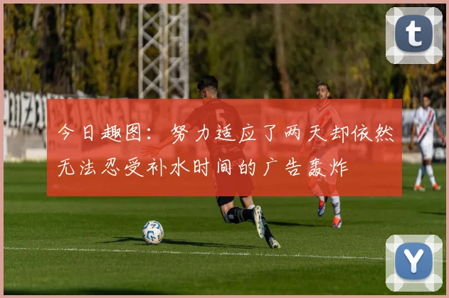今日趣图：努力适应了两天却依然无法忍受补水时间的广告轰炸