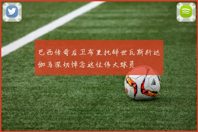 巴西传奇后卫布里托辞世瓦斯科达伽马深切悼念这位伟大球员