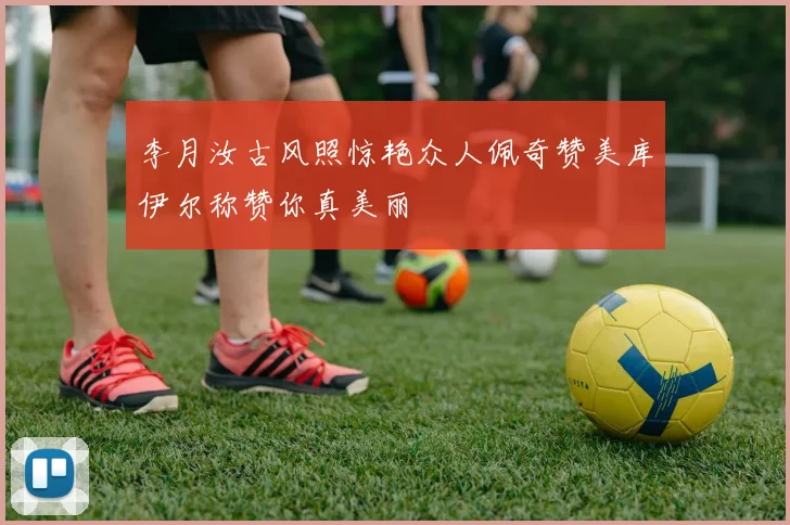 李月汝古风照惊艳众人佩奇赞美库伊尔称赞你真美丽