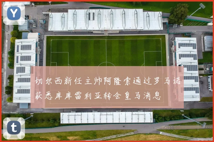 切尔西新任主帅阿隆索通过罗马诺获悉库库雷利亚转会皇马消息