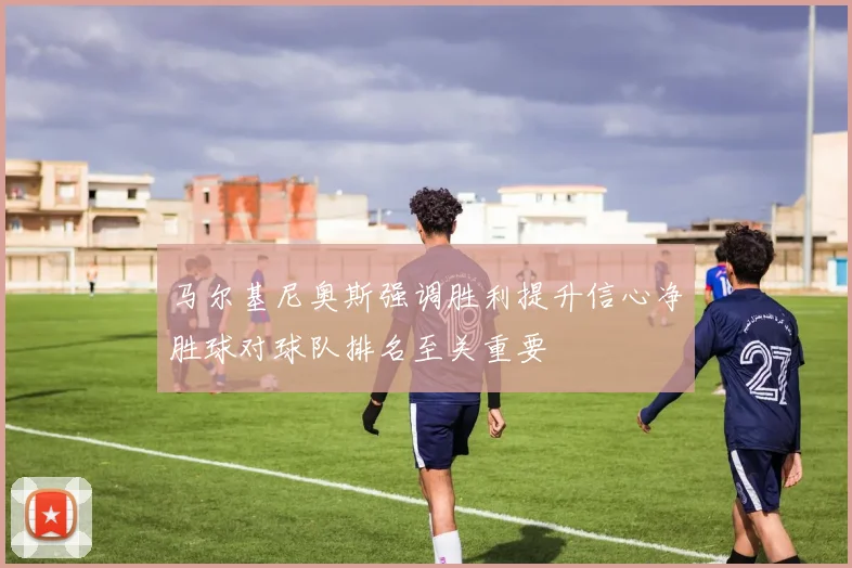 马尔基尼奥斯强调胜利提升信心净胜球对球队排名至关重要