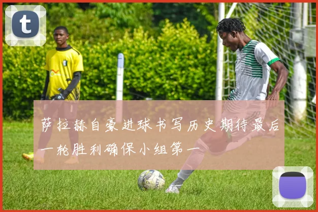 萨拉赫自豪进球书写历史期待最后一轮胜利确保小组第一