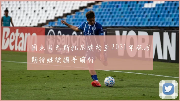 国米与巴斯托尼续约至2031年双方期待继续携手前行