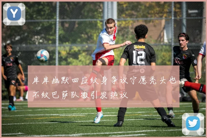 库库幽默回应纹身争议宁愿秃头也不纹巴萨队徽引发热议