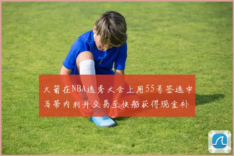 火箭在NBA选秀大会上用55号签选中马蒂内利并交易至快船获得现金补偿
