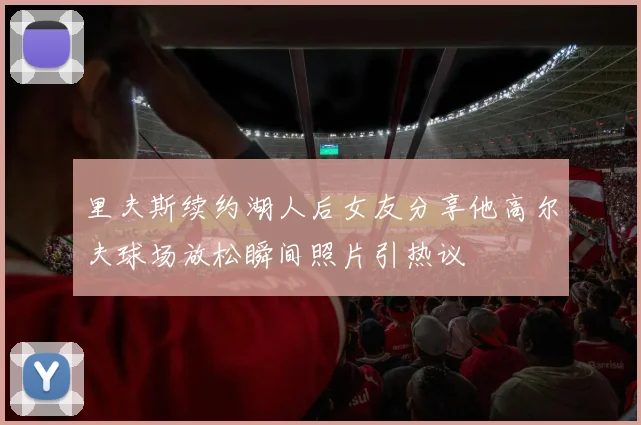 里夫斯续约湖人后女友分享他高尔夫球场放松瞬间照片引热议