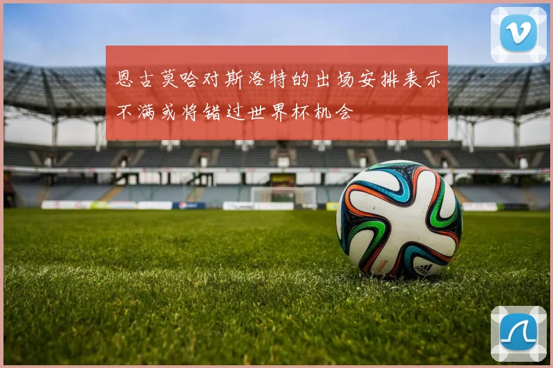 恩古莫哈对斯洛特的出场安排表示不满或将错过世界杯机会