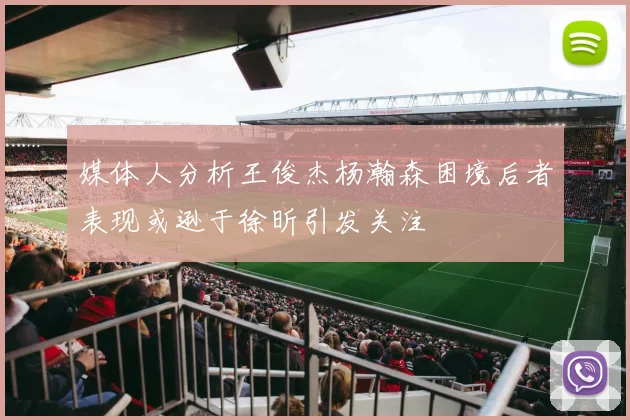 媒体人分析王俊杰杨瀚森困境后者表现或逊于徐昕引发关注