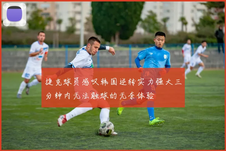 捷克球员感叹韩国逆转实力强大三分钟内无法触球的无奈体验