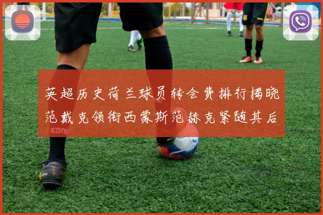 英超历史荷兰球员转会费排行揭晓范戴克领衔西蒙斯范赫克紧随其后
