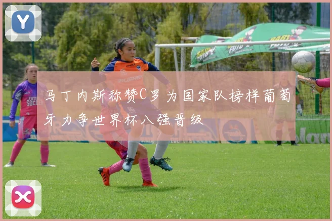 马丁内斯称赞C罗为国家队榜样葡萄牙力争世界杯八强晋级
